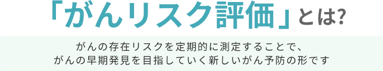 「がんリスク評価」とは? がんの存在リスクを定期的に測定することで、がんの早期発見を目指していく新しいがん予防の形です